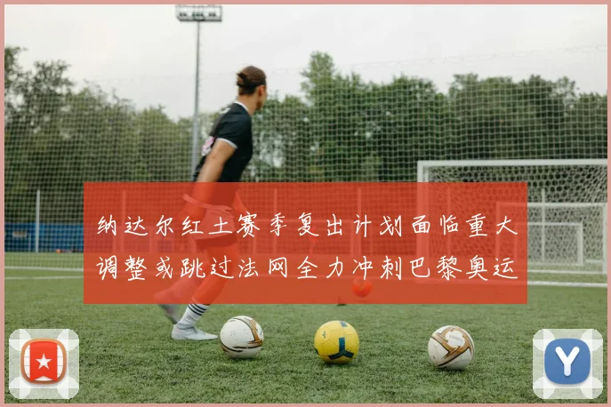 纳达尔红土赛季复出计划面临重大调整或跳过法网全力冲刺巴黎奥运