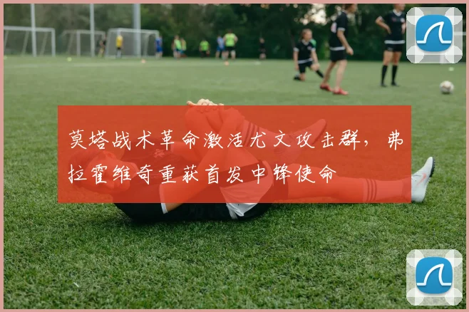 莫塔战术革命激活尤文攻击群，弗拉霍维奇重获首发中锋使命
