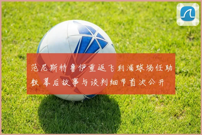 范尼斯特鲁伊重返飞利浦球场任助教 幕后故事与谈判细节首次公开