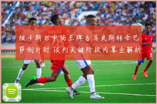 纽卡斯尔中场王牌吉马良斯转会巴萨倒计时 谈判关键阶段内幕全解析