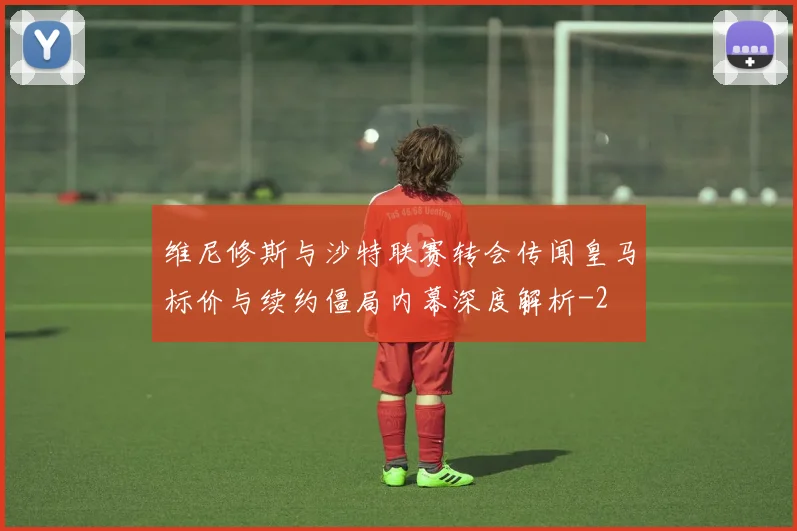 维尼修斯与沙特联赛转会传闻皇马标价与续约僵局内幕深度解析