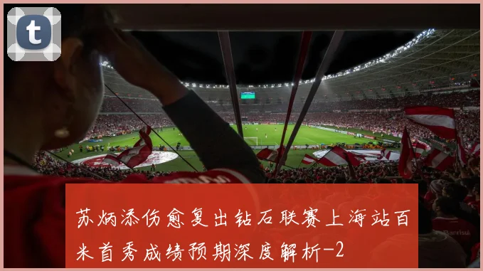 苏炳添伤愈复出钻石联赛上海站百米首秀成绩预期深度解析