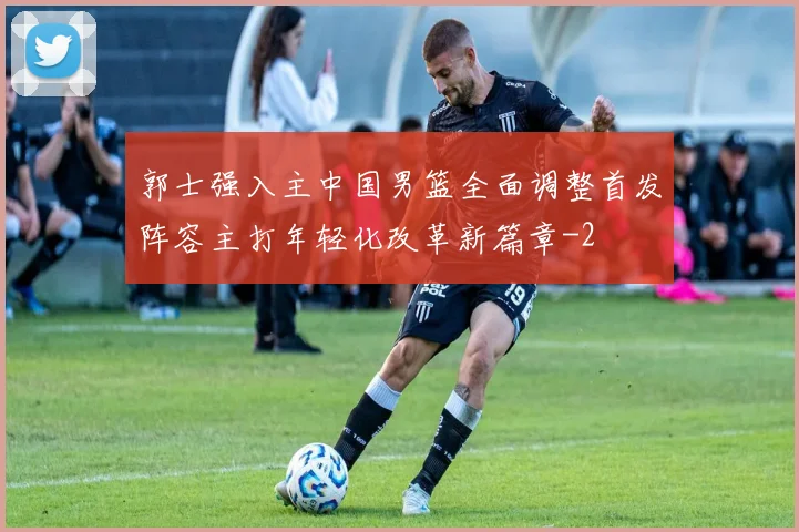 郭士强入主中国男篮全面调整首发阵容主打年轻化改革新篇章