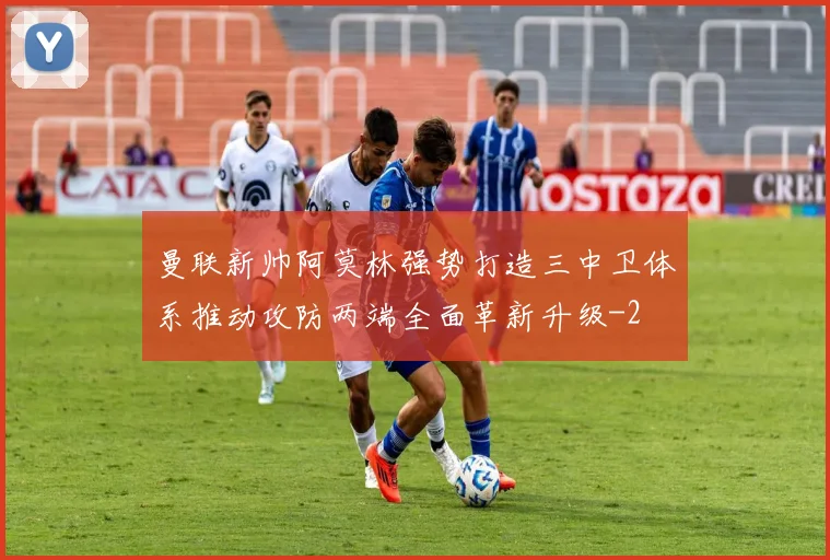 曼联新帅阿莫林强势打造三中卫体系推动攻防两端全面革新升级
