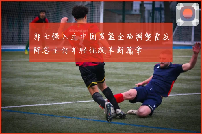 郭士强入主中国男篮全面调整首发阵容主打年轻化改革新篇章