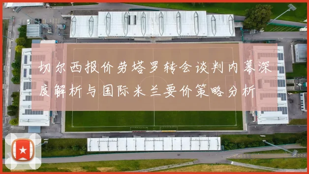 切尔西报价劳塔罗转会谈判内幕深度解析与国际米兰要价策略分析
