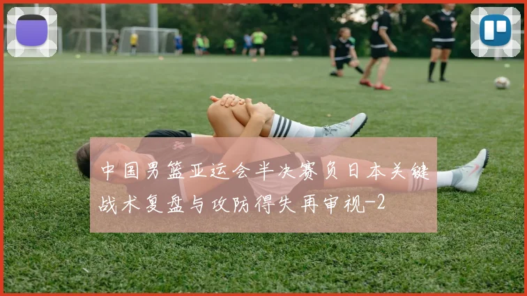 中国男篮亚运会半决赛负日本关键战术复盘与攻防得失再审视
