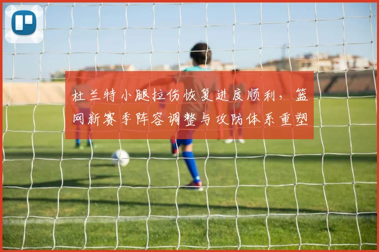 杜兰特小腿拉伤恢复进度顺利，篮网新赛季阵容调整与攻防体系重塑前瞻
