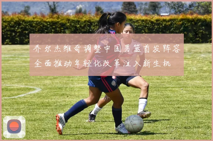乔尔杰维奇调整中国男篮首发阵容全面推动年轻化改革注入新生机
