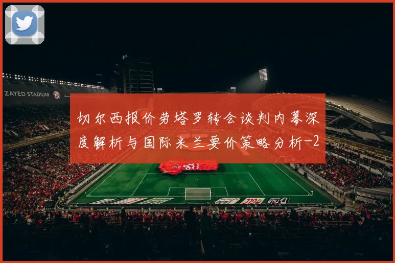 切尔西报价劳塔罗转会谈判内幕深度解析与国际米兰要价策略分析