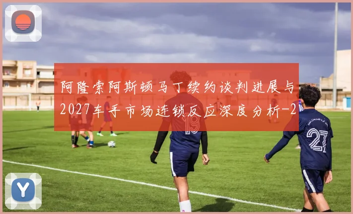 阿隆索阿斯顿马丁续约谈判进展与2027车手市场连锁反应深度分析