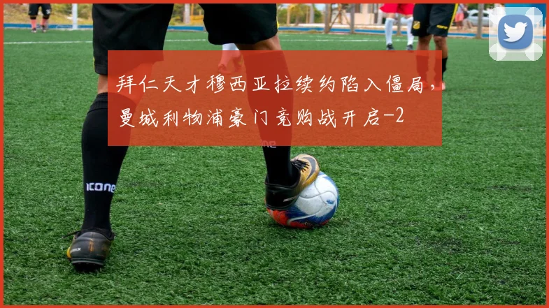 拜仁天才穆西亚拉续约陷入僵局,曼城利物浦豪门竞购战开启