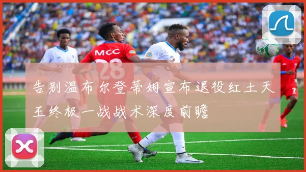 告别温布尔登蒂姆宣布退役红土天王终极一战战术深度前瞻