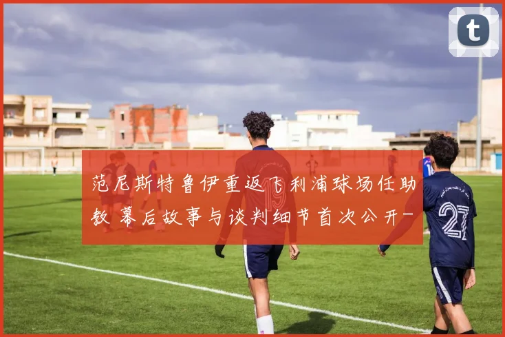 范尼斯特鲁伊重返飞利浦球场任助教 幕后故事与谈判细节首次公开