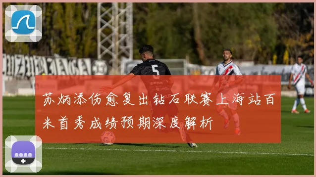 苏炳添伤愈复出钻石联赛上海站百米首秀成绩预期深度解析