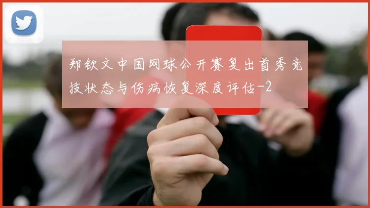 郑钦文中国网球公开赛复出首秀竞技状态与伤病恢复深度评估