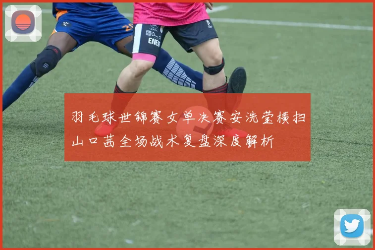 羽毛球世锦赛女单决赛安洗莹横扫山口茜全场战术复盘深度解析