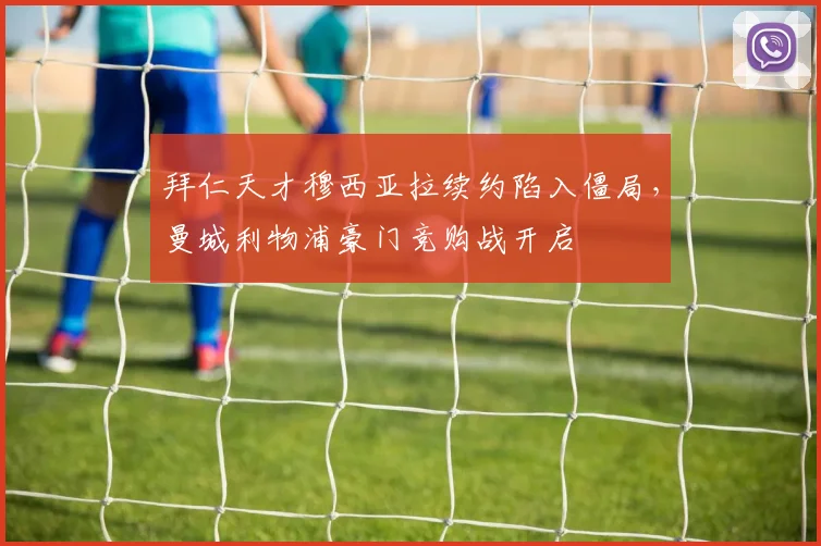 拜仁天才穆西亚拉续约陷入僵局，曼城利物浦豪门竞购战开启