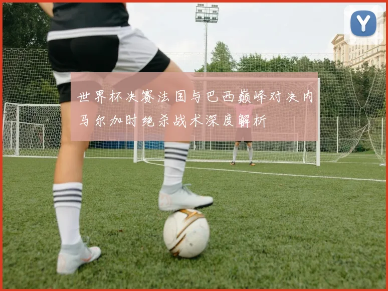 世界杯决赛法国与巴西巅峰对决内马尔加时绝杀战术深度解析