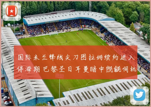 国际米兰锋线尖刀图拉姆续约进入停滞期 巴黎圣日耳曼暗中觊觎伺机挖角