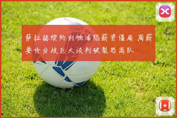 萨拉赫续约利物浦陷薪资僵局 周薪要价分歧巨大谈判破裂恐离队