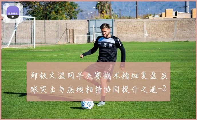 郑钦文温网半决赛战术精细复盘 发球突击与底线相持协同提升之道