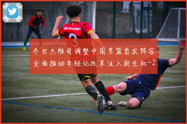 乔尔杰维奇调整中国男篮首发阵容全面推动年轻化改革注入新生机