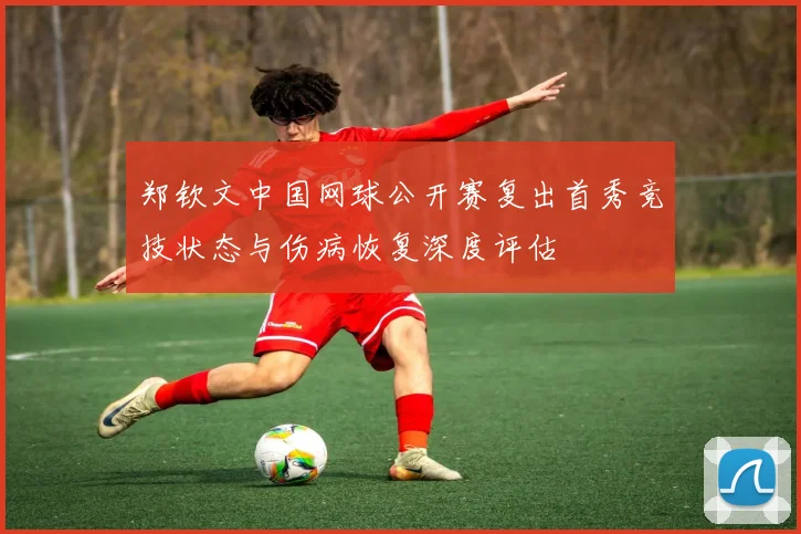 郑钦文中国网球公开赛复出首秀竞技状态与伤病恢复深度评估