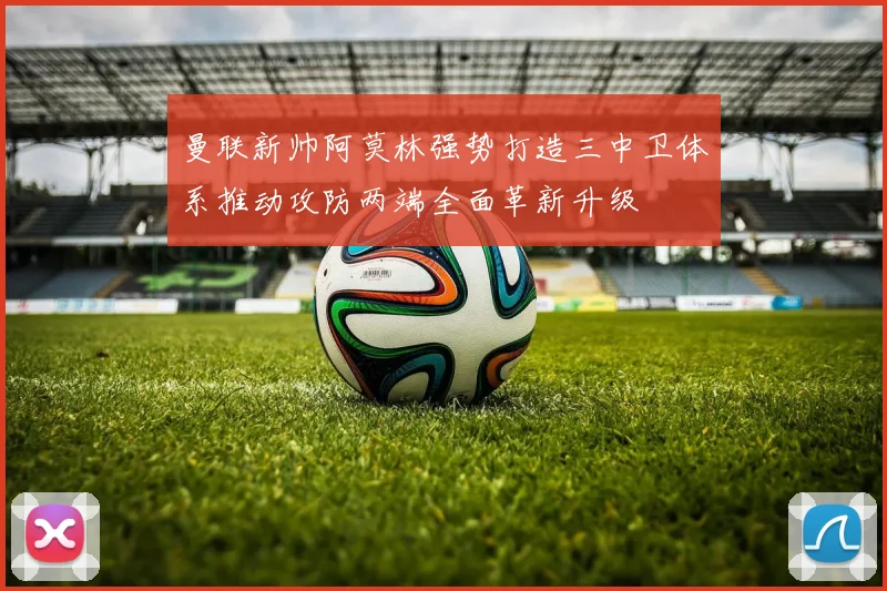 曼联新帅阿莫林强势打造三中卫体系推动攻防两端全面革新升级