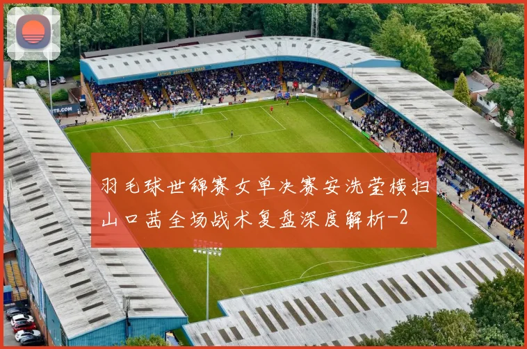 羽毛球世锦赛女单决赛安洗莹横扫山口茜全场战术复盘深度解析