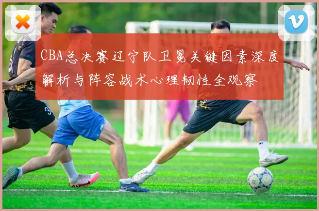 CBA总决赛辽宁队卫冕关键因素深度解析与阵容战术心理韧性全观察