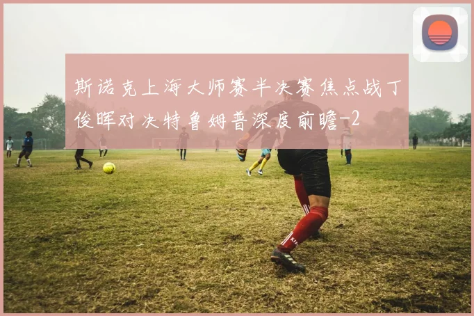 斯诺克上海大师赛半决赛焦点战丁俊晖对决特鲁姆普深度前瞻