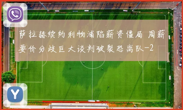 萨拉赫续约利物浦陷薪资僵局 周薪要价分歧巨大谈判破裂恐离队