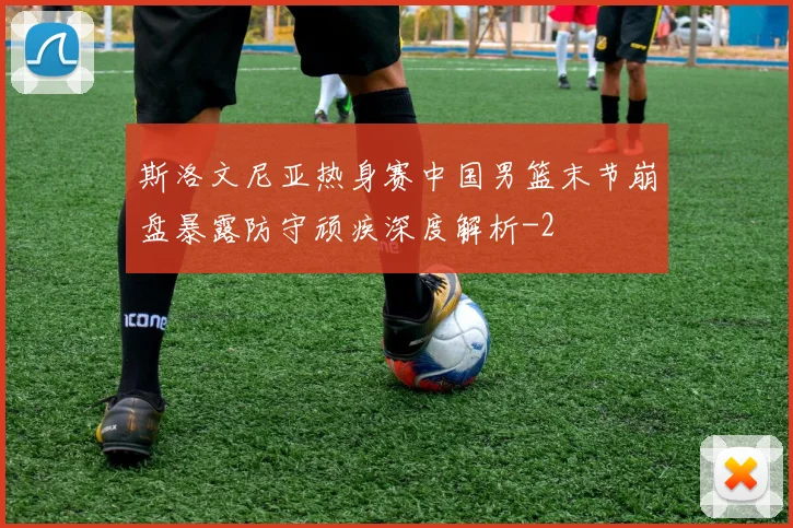 斯洛文尼亚热身赛中国男篮末节崩盘暴露防守顽疾深度解析