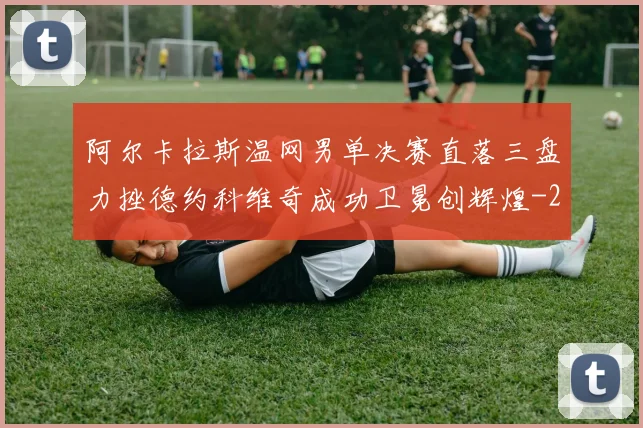 阿尔卡拉斯温网男单决赛直落三盘力挫德约科维奇成功卫冕创辉煌