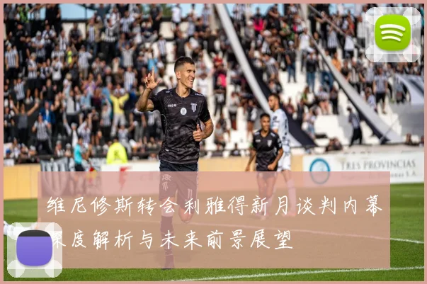 维尼修斯转会利雅得新月谈判内幕深度解析与未来前景展望