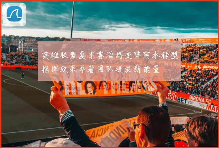 英雄联盟夏季赛滔搏变阵阿水转型指挥效果卓著团队迸发新能量