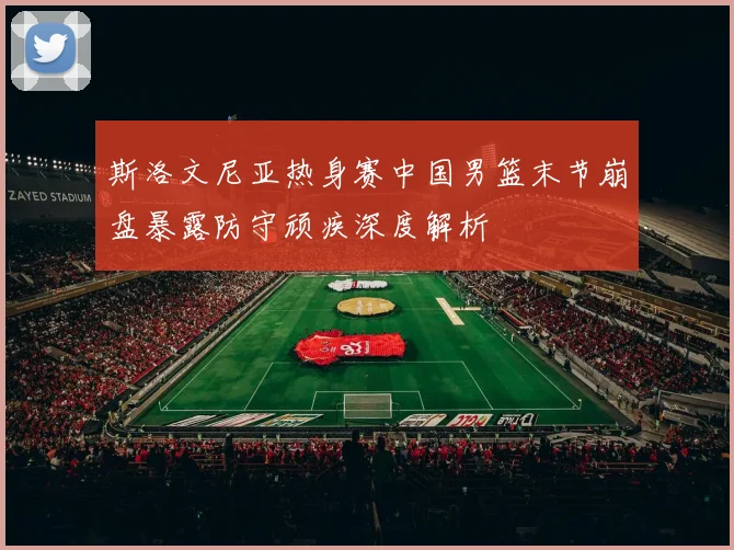 斯洛文尼亚热身赛中国男篮末节崩盘暴露防守顽疾深度解析