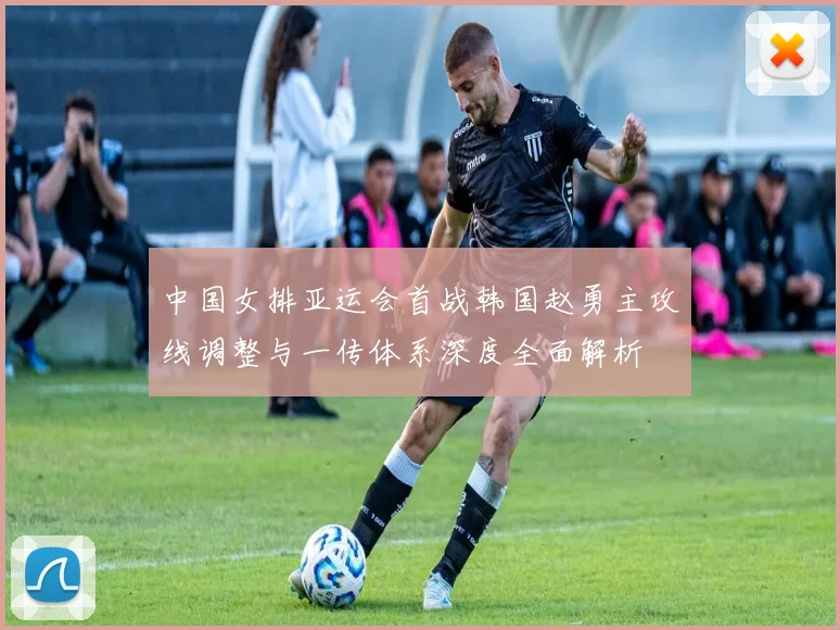 中国女排亚运会首战韩国赵勇主攻线调整与一传体系深度全面解析