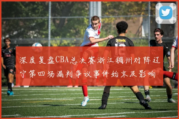深度复盘CBA总决赛浙江稠州对阵辽宁第四场漏判争议事件始末及影响