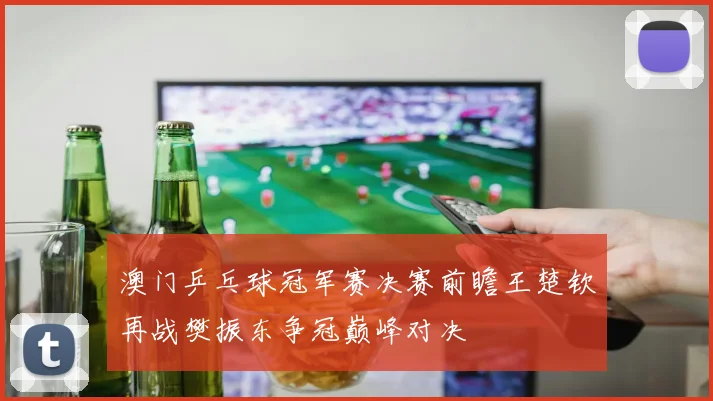 澳门乒乓球冠军赛决赛前瞻王楚钦再战樊振东争冠巅峰对决