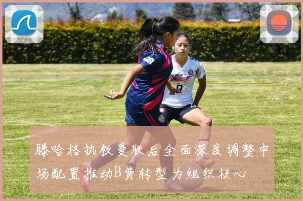 滕哈格执教曼联后全面深度调整中场配置推动B费转型为组织核心
