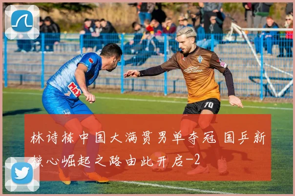 林诗栋中国大满贯男单夺冠 国乒新核心崛起之路由此开启