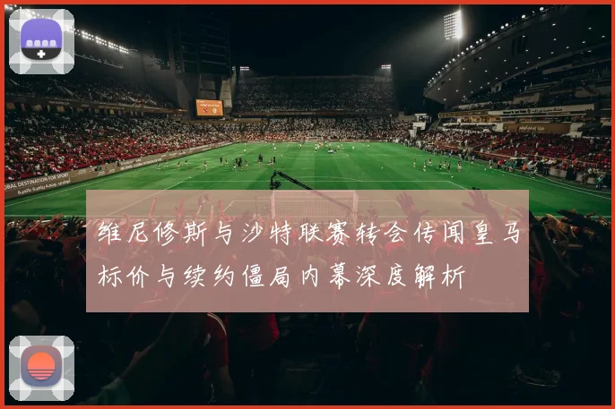 维尼修斯与沙特联赛转会传闻皇马标价与续约僵局内幕深度解析